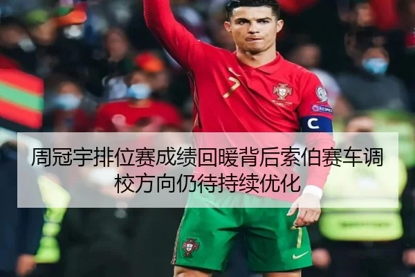 周冠宇排位赛成绩回暖背后索伯赛车调校方向仍待持续优化